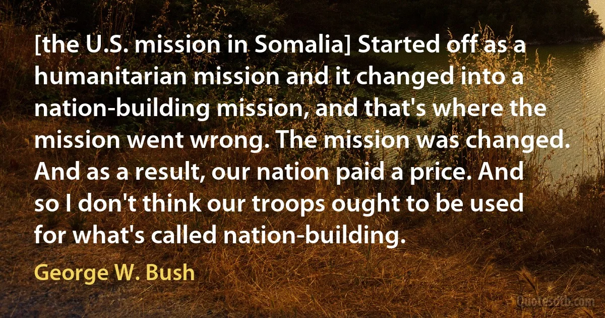 [the U.S. mission in Somalia] Started off as a humanitarian mission and it changed into a nation-building mission, and that's where the mission went wrong. The mission was changed. And as a result, our nation paid a price. And so I don't think our troops ought to be used for what's called nation-building. (George W. Bush)