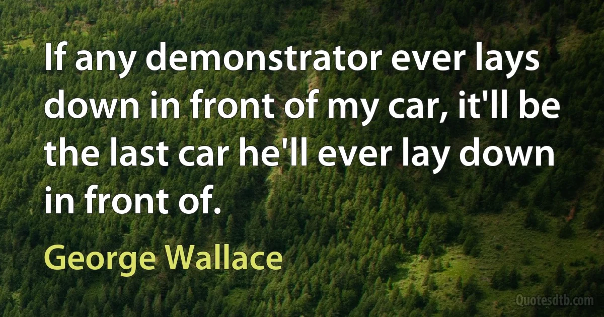 If any demonstrator ever lays down in front of my car, it'll be the last car he'll ever lay down in front of. (George Wallace)