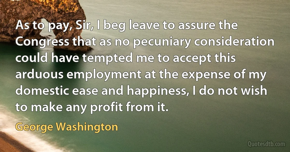 As to pay, Sir, I beg leave to assure the Congress that as no pecuniary consideration could have tempted me to accept this arduous employment at the expense of my domestic ease and happiness, I do not wish to make any profit from it. (George Washington)