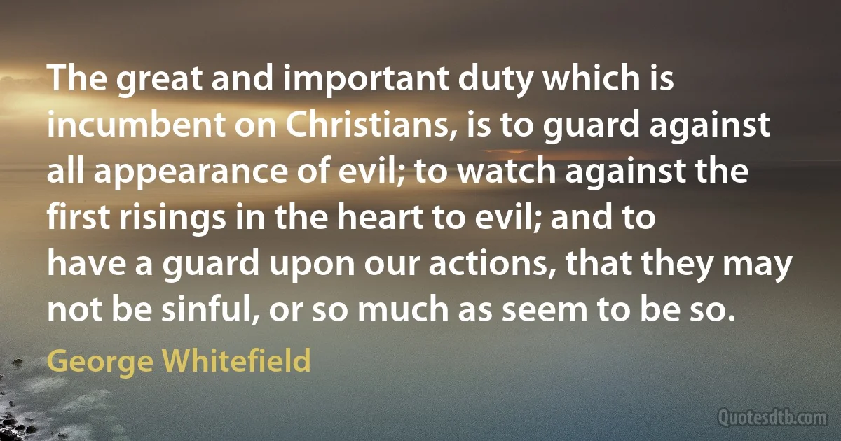 The great and important duty which is incumbent on Christians, is to guard against all appearance of evil; to watch against the first risings in the heart to evil; and to have a guard upon our actions, that they may not be sinful, or so much as seem to be so. (George Whitefield)