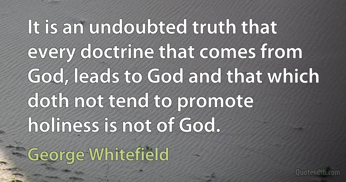 It is an undoubted truth that every doctrine that comes from God, leads to God and that which doth not tend to promote holiness is not of God. (George Whitefield)