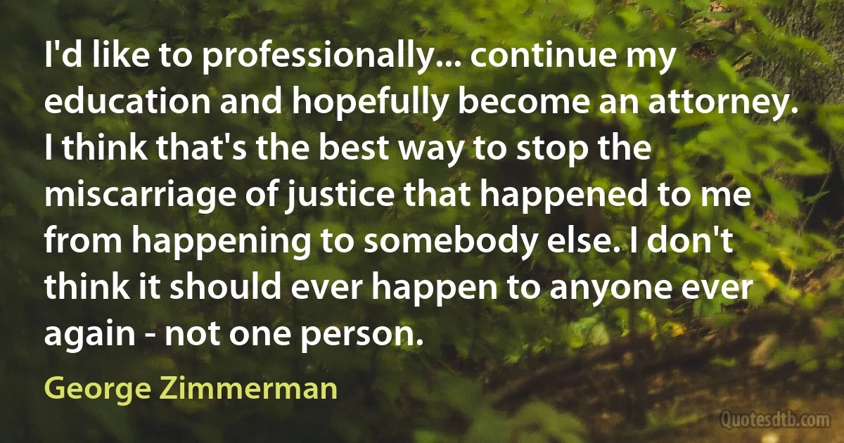 I'd like to professionally... continue my education and hopefully become an attorney. I think that's the best way to stop the miscarriage of justice that happened to me from happening to somebody else. I don't think it should ever happen to anyone ever again - not one person. (George Zimmerman)