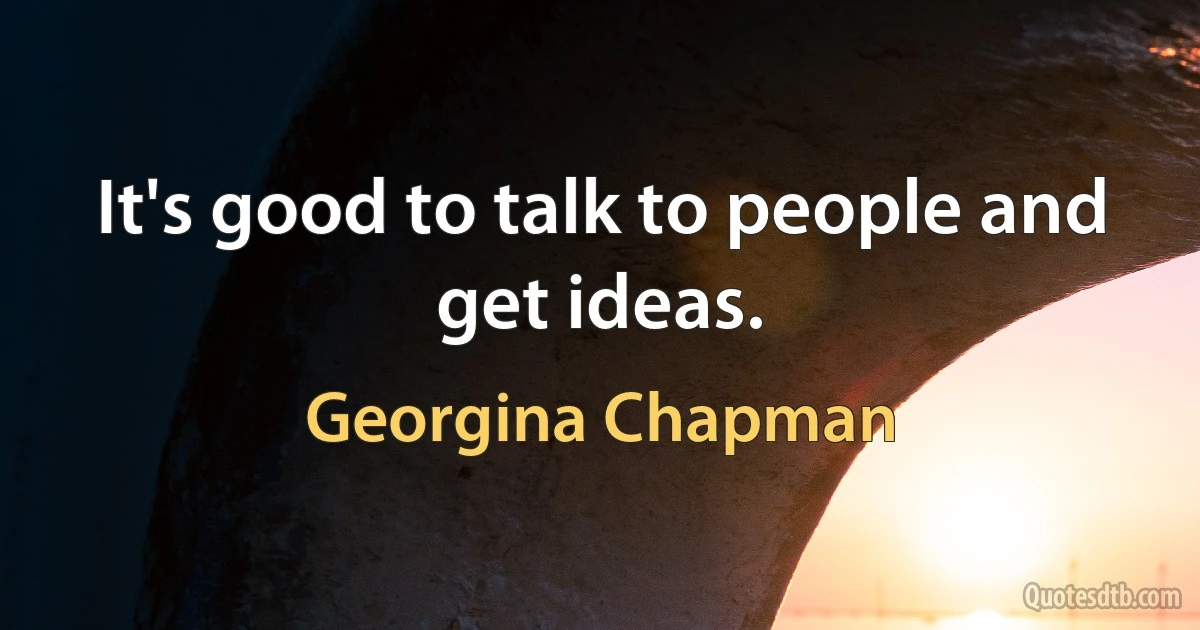 It's good to talk to people and get ideas. (Georgina Chapman)