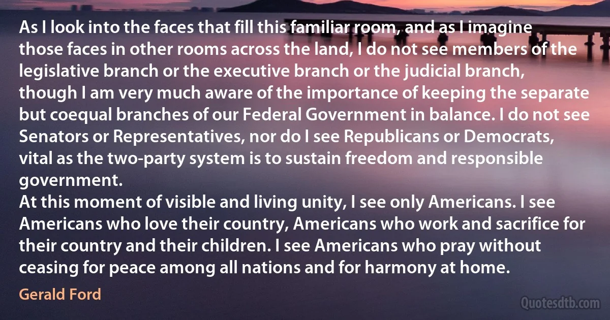 As I look into the faces that fill this familiar room, and as I imagine those faces in other rooms across the land, I do not see members of the legislative branch or the executive branch or the judicial branch, though I am very much aware of the importance of keeping the separate but coequal branches of our Federal Government in balance. I do not see Senators or Representatives, nor do I see Republicans or Democrats, vital as the two-party system is to sustain freedom and responsible government.
At this moment of visible and living unity, I see only Americans. I see Americans who love their country, Americans who work and sacrifice for their country and their children. I see Americans who pray without ceasing for peace among all nations and for harmony at home. (Gerald Ford)