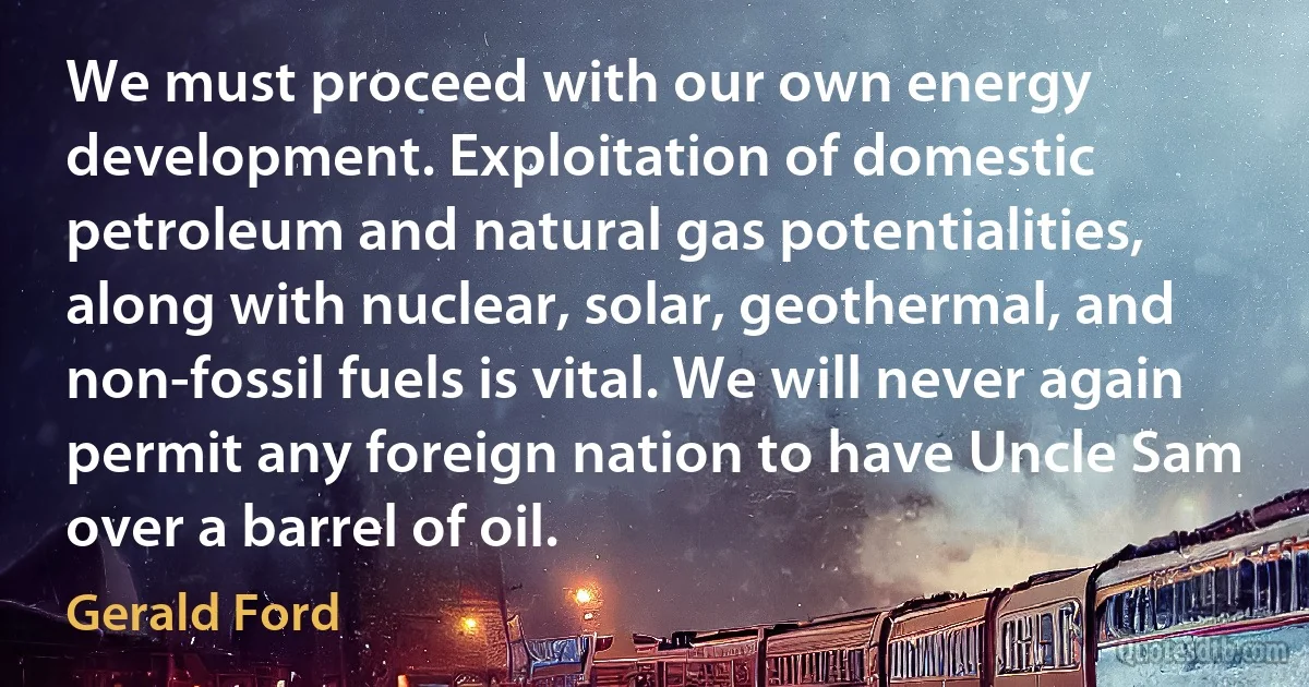 We must proceed with our own energy development. Exploitation of domestic petroleum and natural gas potentialities, along with nuclear, solar, geothermal, and non-fossil fuels is vital. We will never again permit any foreign nation to have Uncle Sam over a barrel of oil. (Gerald Ford)