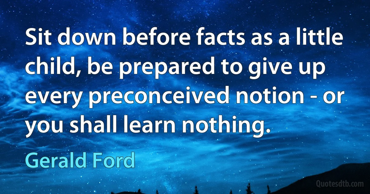 Sit down before facts as a little child, be prepared to give up every preconceived notion - or you shall learn nothing. (Gerald Ford)