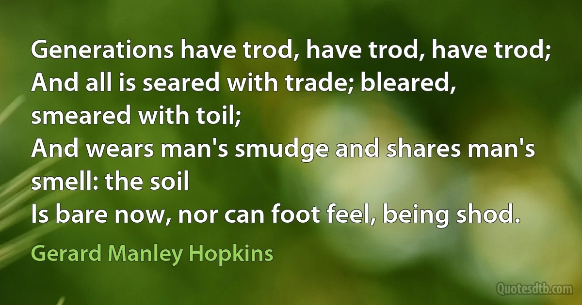 Generations have trod, have trod, have trod;
And all is seared with trade; bleared, smeared with toil;
And wears man's smudge and shares man's smell: the soil
Is bare now, nor can foot feel, being shod. (Gerard Manley Hopkins)