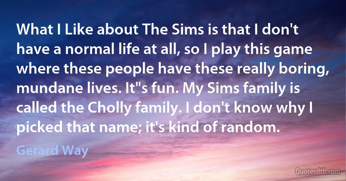 What I Like about The Sims is that I don't have a normal life at all, so I play this game where these people have these really boring, mundane lives. It"s fun. My Sims family is called the Cholly family. I don't know why I picked that name; it's kind of random. (Gerard Way)