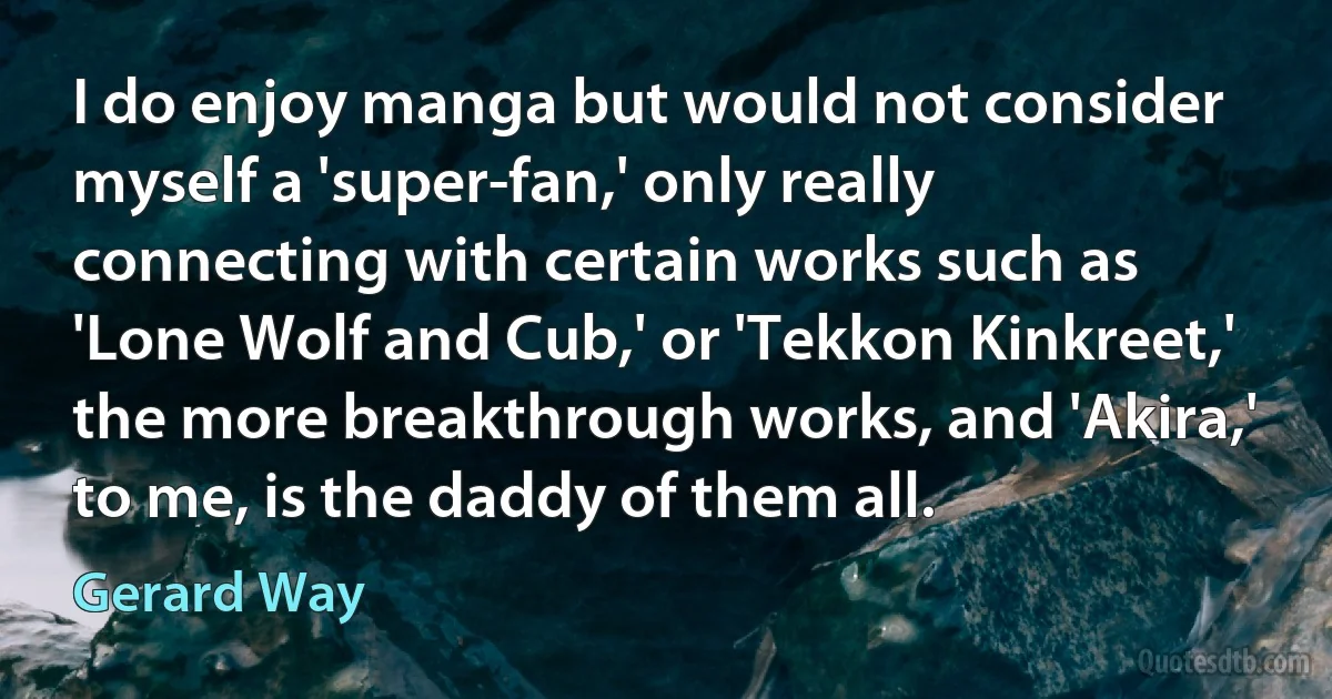 I do enjoy manga but would not consider myself a 'super-fan,' only really connecting with certain works such as 'Lone Wolf and Cub,' or 'Tekkon Kinkreet,' the more breakthrough works, and 'Akira,' to me, is the daddy of them all. (Gerard Way)