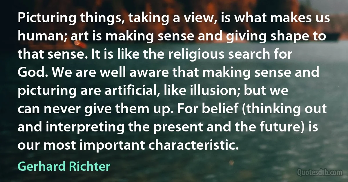 Picturing things, taking a view, is what makes us human; art is making sense and giving shape to that sense. It is like the religious search for God. We are well aware that making sense and picturing are artificial, like illusion; but we can never give them up. For belief (thinking out and interpreting the present and the future) is our most important characteristic. (Gerhard Richter)