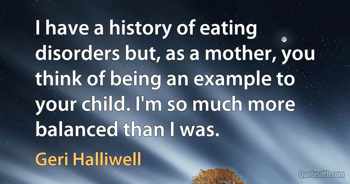 I have a history of eating disorders but, as a mother, you think of being an example to your child. I'm so much more balanced than I was. (Geri Halliwell)