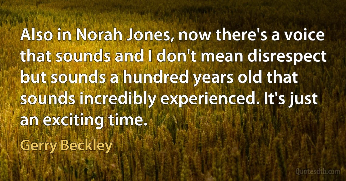 Also in Norah Jones, now there's a voice that sounds and I don't mean disrespect but sounds a hundred years old that sounds incredibly experienced. It's just an exciting time. (Gerry Beckley)