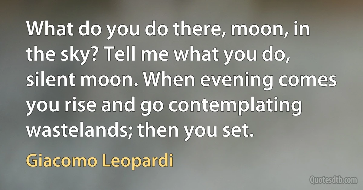 What do you do there, moon, in the sky? Tell me what you do, silent moon. When evening comes you rise and go contemplating wastelands; then you set. (Giacomo Leopardi)