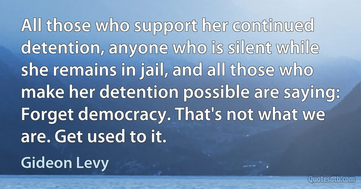 All those who support her continued detention, anyone who is silent while she remains in jail, and all those who make her detention possible are saying: Forget democracy. That's not what we are. Get used to it. (Gideon Levy)