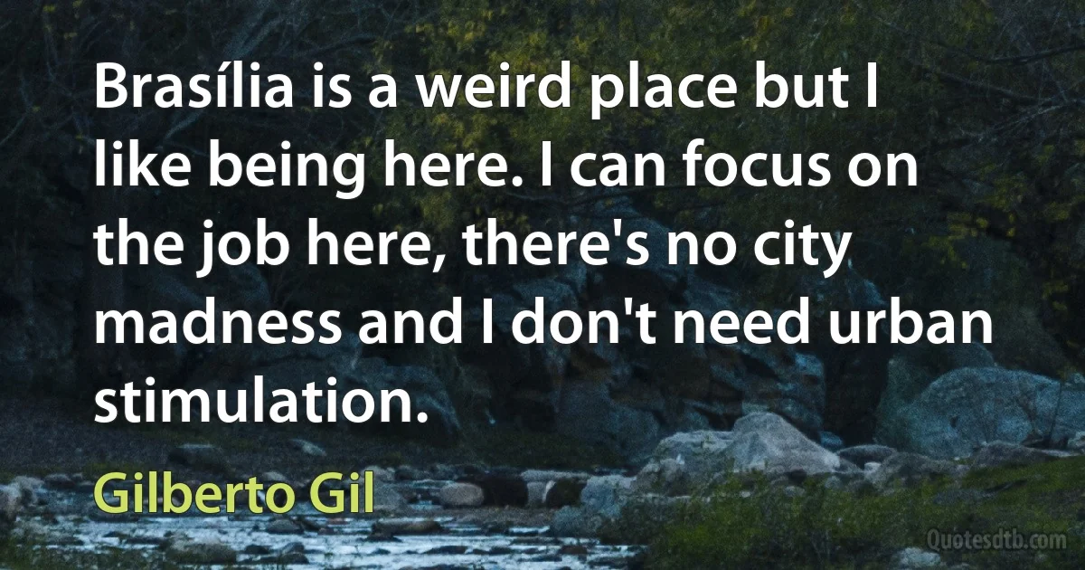 Brasília is a weird place but I like being here. I can focus on the job here, there's no city madness and I don't need urban stimulation. (Gilberto Gil)