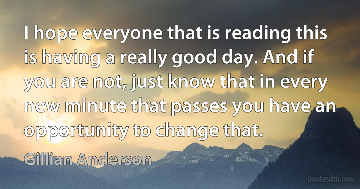 I hope everyone that is reading this is having a really good day. And if you are not, just know that in every new minute that passes you have an opportunity to change that. (Gillian Anderson)