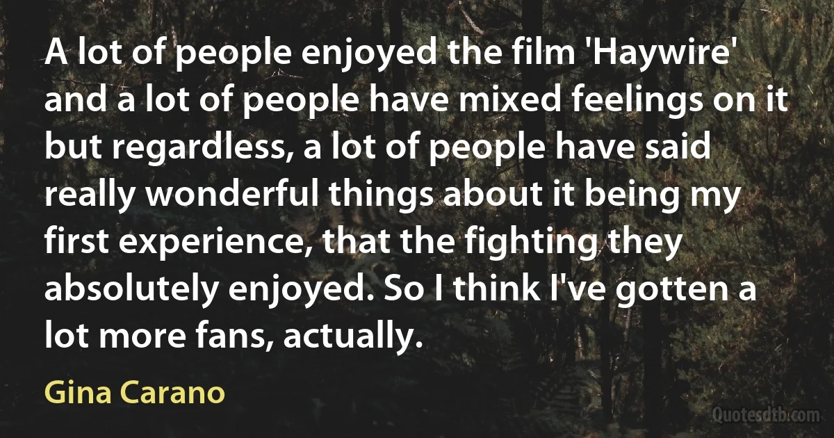 A lot of people enjoyed the film 'Haywire' and a lot of people have mixed feelings on it but regardless, a lot of people have said really wonderful things about it being my first experience, that the fighting they absolutely enjoyed. So I think I've gotten a lot more fans, actually. (Gina Carano)