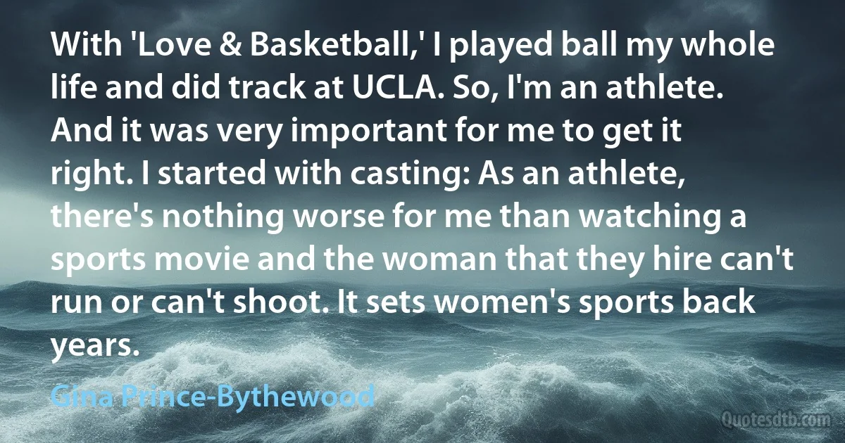 With 'Love & Basketball,' I played ball my whole life and did track at UCLA. So, I'm an athlete. And it was very important for me to get it right. I started with casting: As an athlete, there's nothing worse for me than watching a sports movie and the woman that they hire can't run or can't shoot. It sets women's sports back years. (Gina Prince-Bythewood)