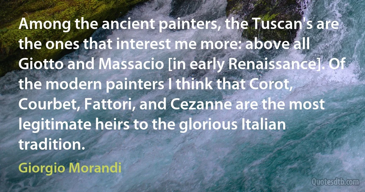 Among the ancient painters, the Tuscan's are the ones that interest me more: above all Giotto and Massacio [in early Renaissance]. Of the modern painters I think that Corot, Courbet, Fattori, and Cezanne are the most legitimate heirs to the glorious Italian tradition. (Giorgio Morandi)