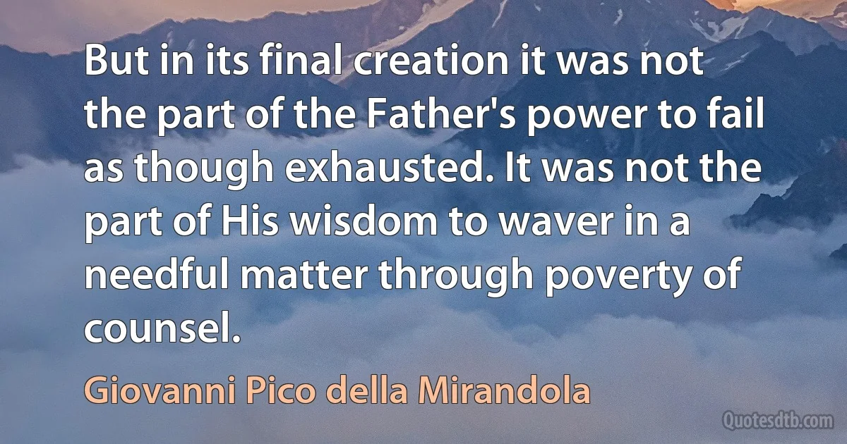 But in its final creation it was not the part of the Father's power to fail as though exhausted. It was not the part of His wisdom to waver in a needful matter through poverty of counsel. (Giovanni Pico della Mirandola)