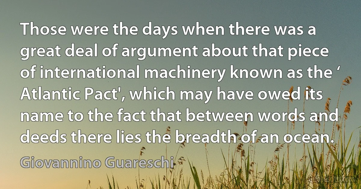 Those were the days when there was a great deal of argument about that piece of international machinery known as the ‘ Atlantic Pact', which may have owed its name to the fact that between words and deeds there lies the breadth of an ocean. (Giovannino Guareschi)