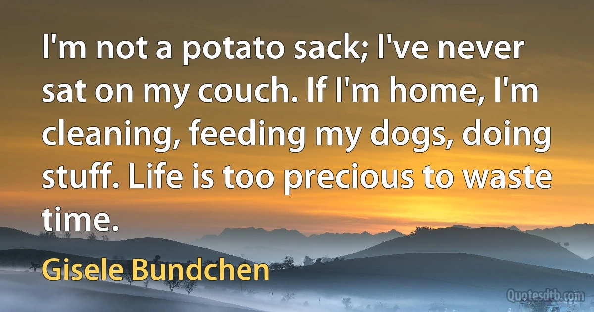 I'm not a potato sack; I've never sat on my couch. If I'm home, I'm cleaning, feeding my dogs, doing stuff. Life is too precious to waste time. (Gisele Bundchen)