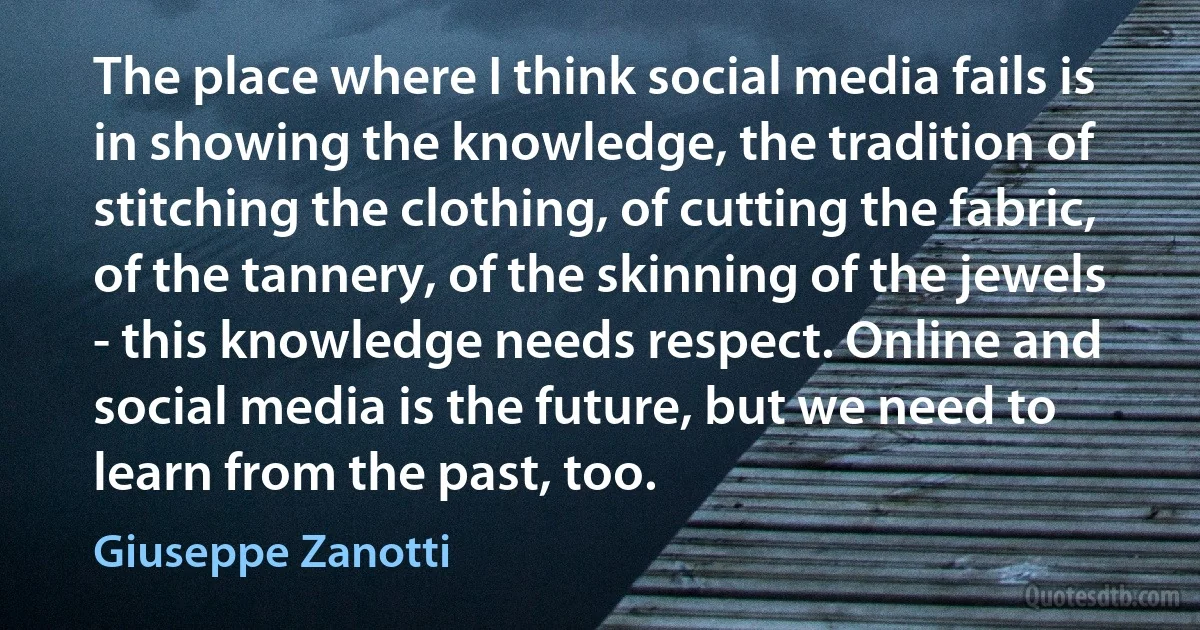 The place where I think social media fails is in showing the knowledge, the tradition of stitching the clothing, of cutting the fabric, of the tannery, of the skinning of the jewels - this knowledge needs respect. Online and social media is the future, but we need to learn from the past, too. (Giuseppe Zanotti)