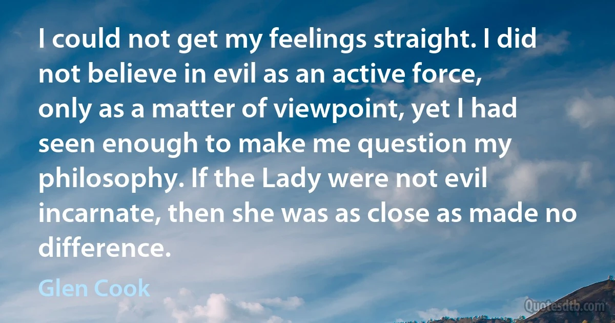 I could not get my feelings straight. I did not believe in evil as an active force, only as a matter of viewpoint, yet I had seen enough to make me question my philosophy. If the Lady were not evil incarnate, then she was as close as made no difference. (Glen Cook)