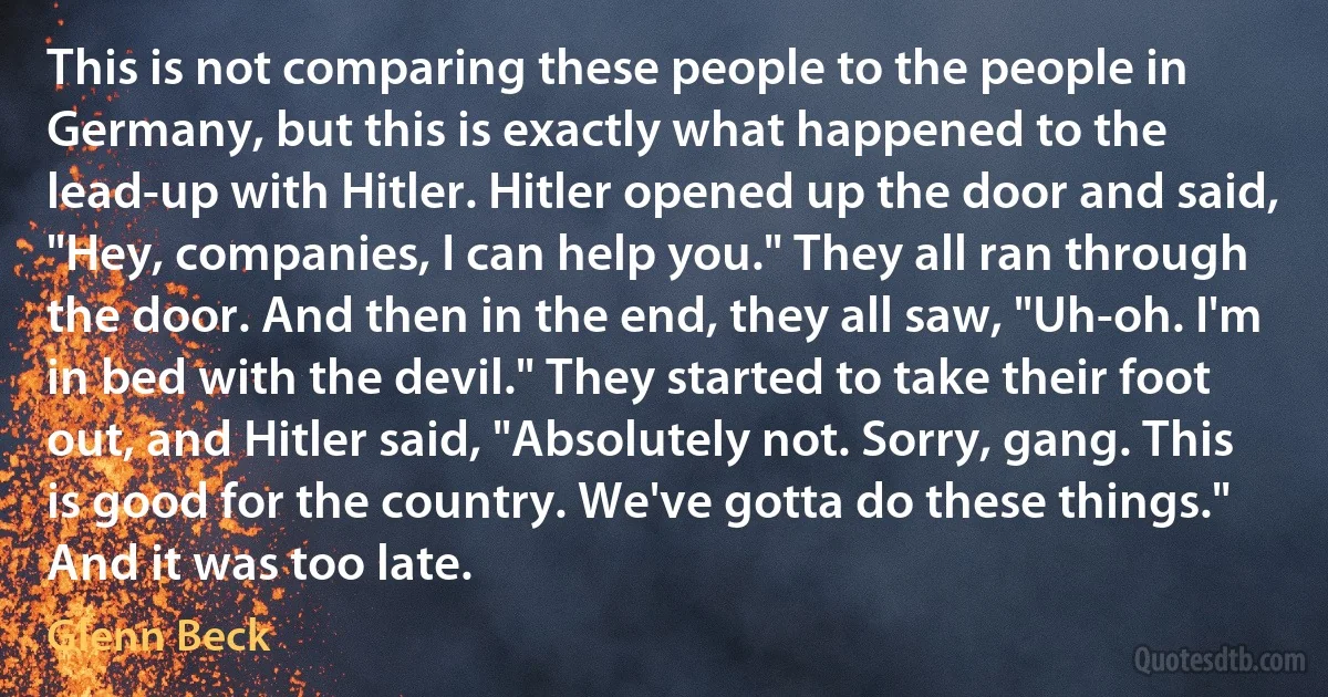 This is not comparing these people to the people in Germany, but this is exactly what happened to the lead-up with Hitler. Hitler opened up the door and said, "Hey, companies, I can help you." They all ran through the door. And then in the end, they all saw, "Uh-oh. I'm in bed with the devil." They started to take their foot out, and Hitler said, "Absolutely not. Sorry, gang. This is good for the country. We've gotta do these things." And it was too late. (Glenn Beck)