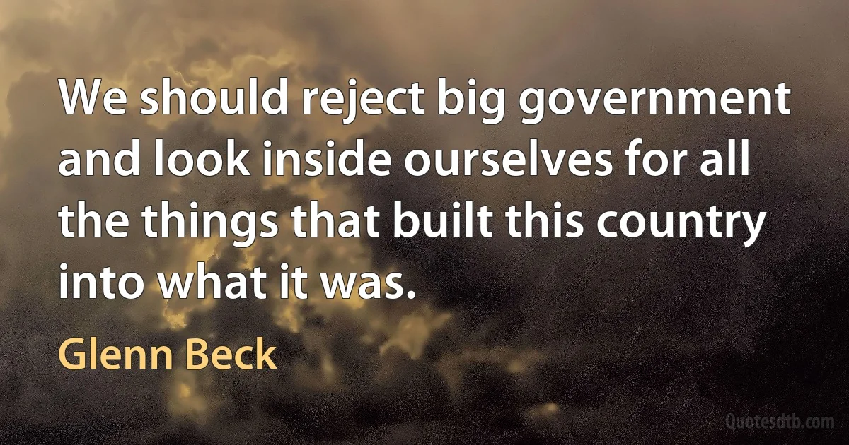 We should reject big government and look inside ourselves for all the things that built this country into what it was. (Glenn Beck)