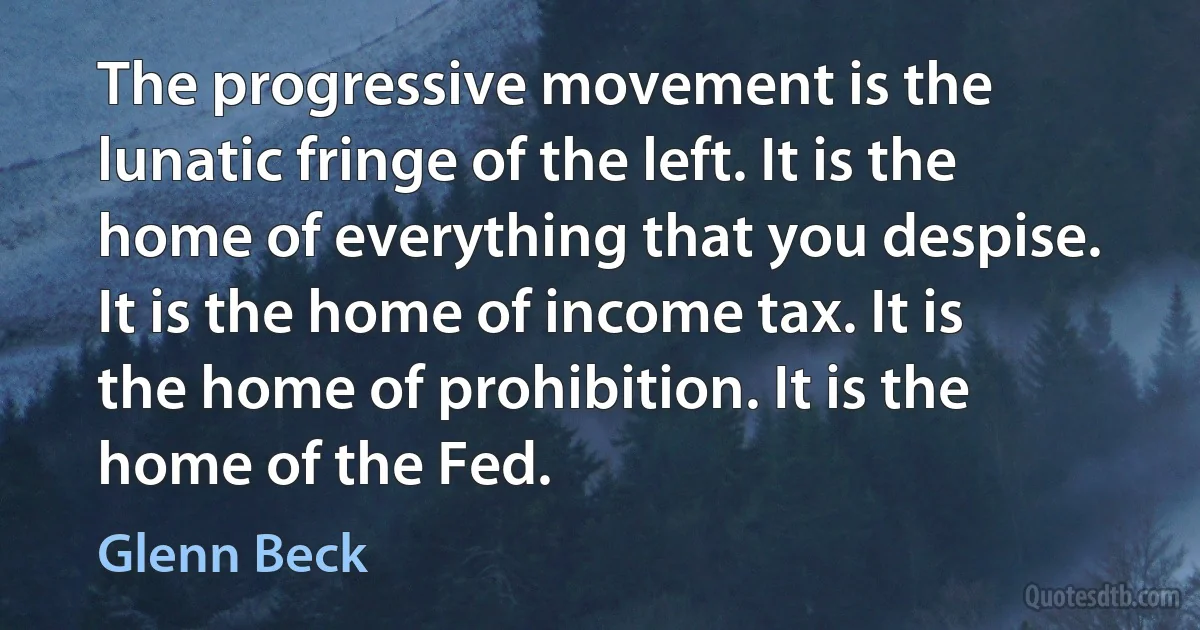 The progressive movement is the lunatic fringe of the left. It is the home of everything that you despise. It is the home of income tax. It is the home of prohibition. It is the home of the Fed. (Glenn Beck)