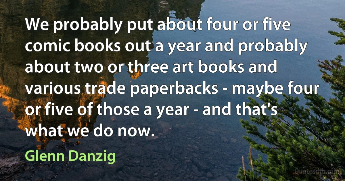 We probably put about four or five comic books out a year and probably about two or three art books and various trade paperbacks - maybe four or five of those a year - and that's what we do now. (Glenn Danzig)