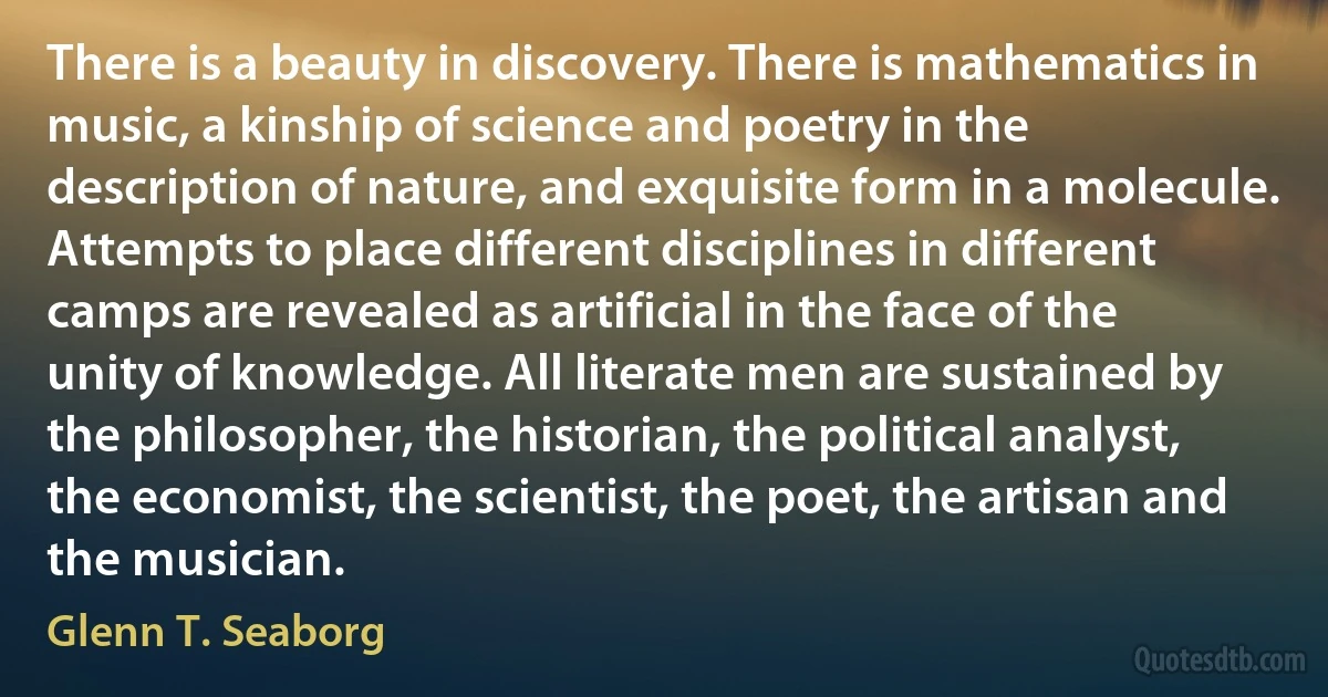 There is a beauty in discovery. There is mathematics in music, a kinship of science and poetry in the description of nature, and exquisite form in a molecule. Attempts to place different disciplines in different camps are revealed as artificial in the face of the unity of knowledge. All literate men are sustained by the philosopher, the historian, the political analyst, the economist, the scientist, the poet, the artisan and the musician. (Glenn T. Seaborg)