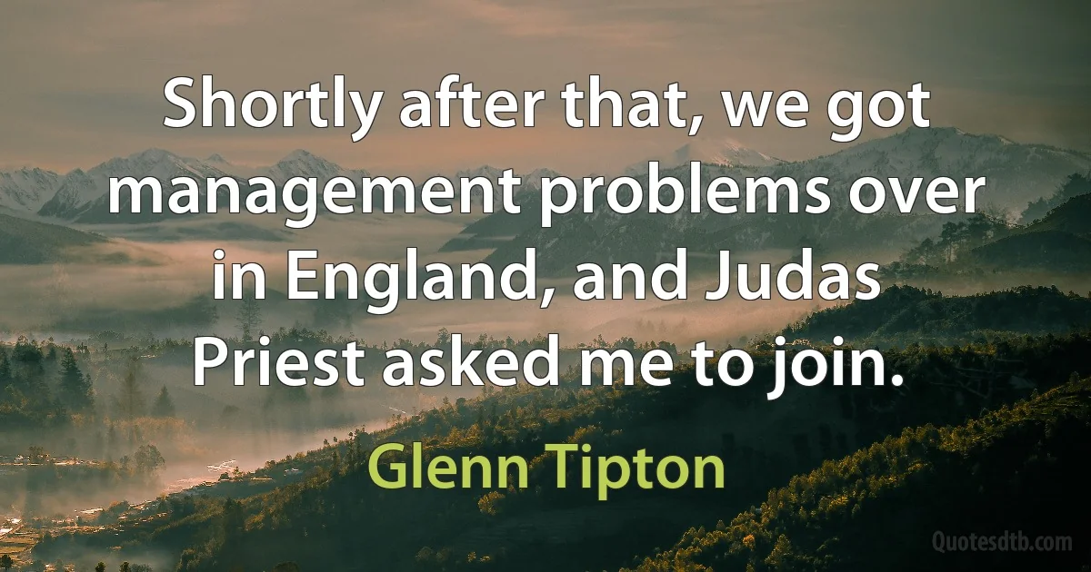 Shortly after that, we got management problems over in England, and Judas Priest asked me to join. (Glenn Tipton)