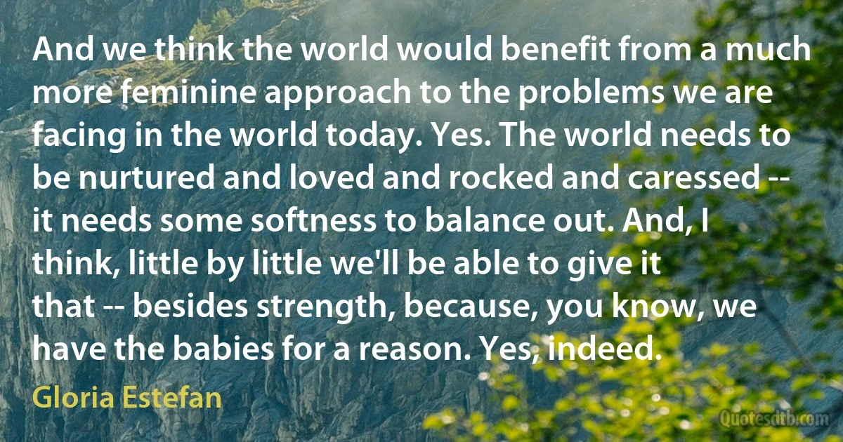 And we think the world would benefit from a much more feminine approach to the problems we are facing in the world today. Yes. The world needs to be nurtured and loved and rocked and caressed -- it needs some softness to balance out. And, I think, little by little we'll be able to give it that -- besides strength, because, you know, we have the babies for a reason. Yes, indeed. (Gloria Estefan)