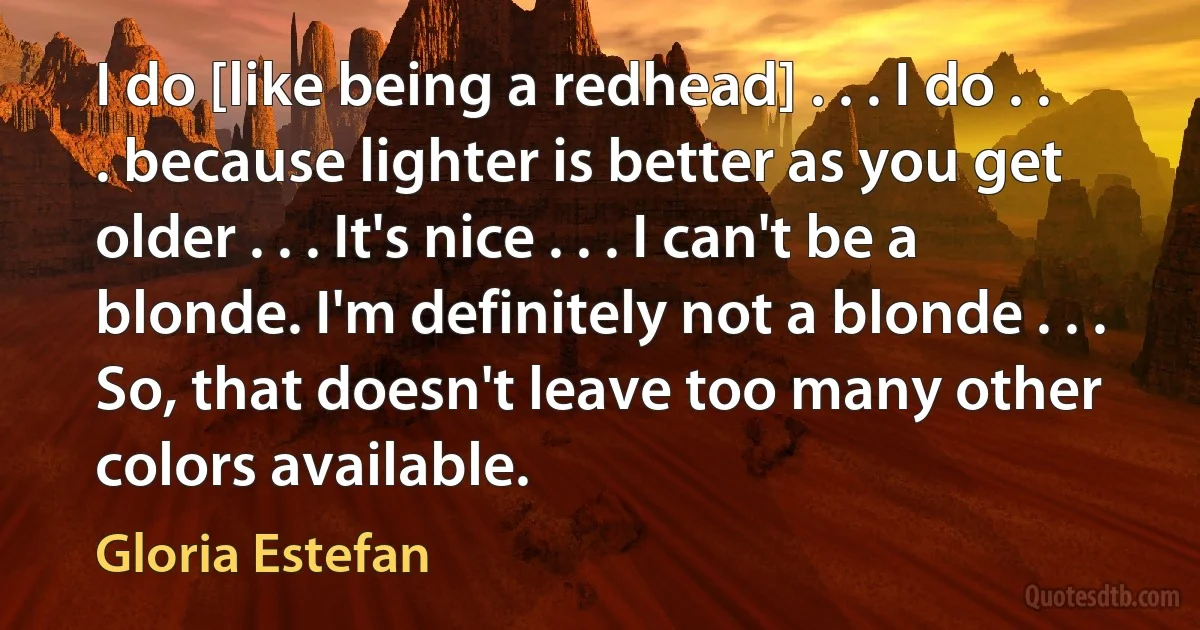 I do [like being a redhead] . . . I do . . . because lighter is better as you get older . . . It's nice . . . I can't be a blonde. I'm definitely not a blonde . . . So, that doesn't leave too many other colors available. (Gloria Estefan)