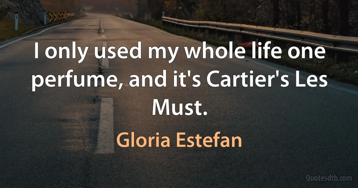 I only used my whole life one perfume, and it's Cartier's Les Must. (Gloria Estefan)