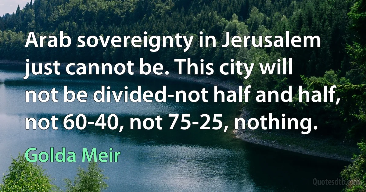 Arab sovereignty in Jerusalem just cannot be. This city will not be divided-not half and half, not 60-40, not 75-25, nothing. (Golda Meir)