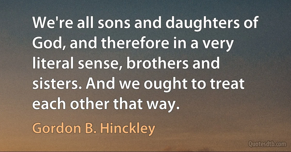 We're all sons and daughters of God, and therefore in a very literal sense, brothers and sisters. And we ought to treat each other that way. (Gordon B. Hinckley)