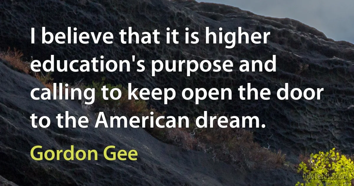 I believe that it is higher education's purpose and calling to keep open the door to the American dream. (Gordon Gee)