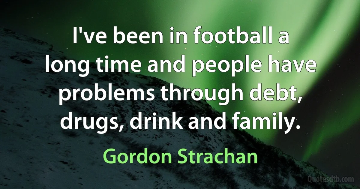 I've been in football a long time and people have problems through debt, drugs, drink and family. (Gordon Strachan)