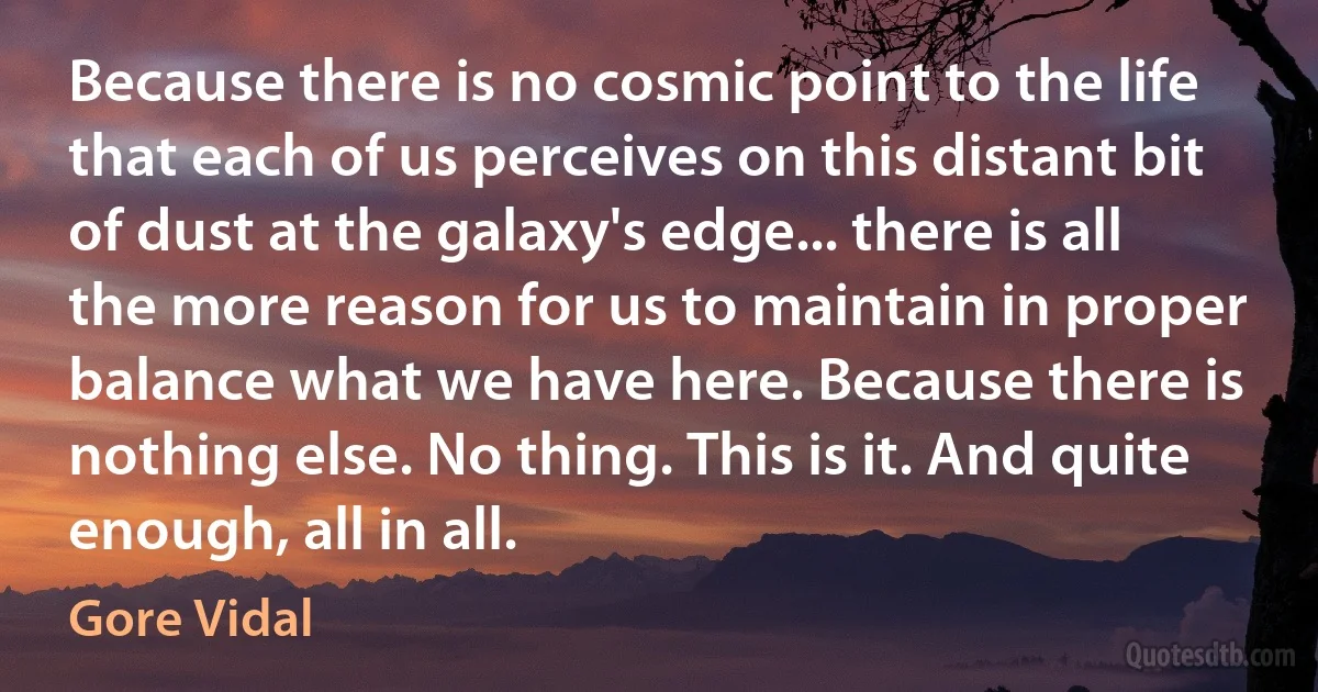 Because there is no cosmic point to the life that each of us perceives on this distant bit of dust at the galaxy's edge... there is all the more reason for us to maintain in proper balance what we have here. Because there is nothing else. No thing. This is it. And quite enough, all in all. (Gore Vidal)