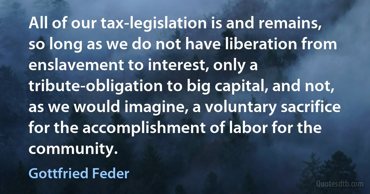 All of our tax-legislation is and remains, so long as we do not have liberation from enslavement to interest, only a tribute-obligation to big capital, and not, as we would imagine, a voluntary sacrifice for the accomplishment of labor for the community. (Gottfried Feder)