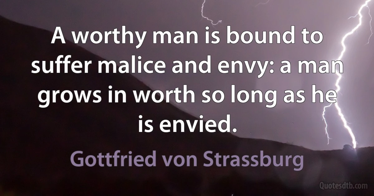 A worthy man is bound to suffer malice and envy: a man grows in worth so long as he is envied. (Gottfried von Strassburg)