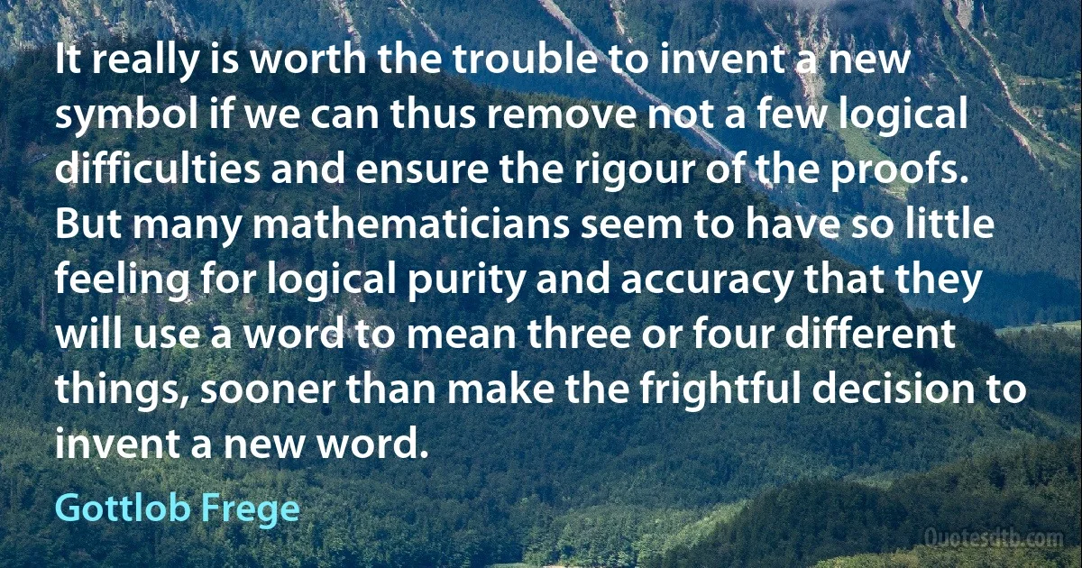 It really is worth the trouble to invent a new symbol if we can thus remove not a few logical difficulties and ensure the rigour of the proofs. But many mathematicians seem to have so little feeling for logical purity and accuracy that they will use a word to mean three or four different things, sooner than make the frightful decision to invent a new word. (Gottlob Frege)