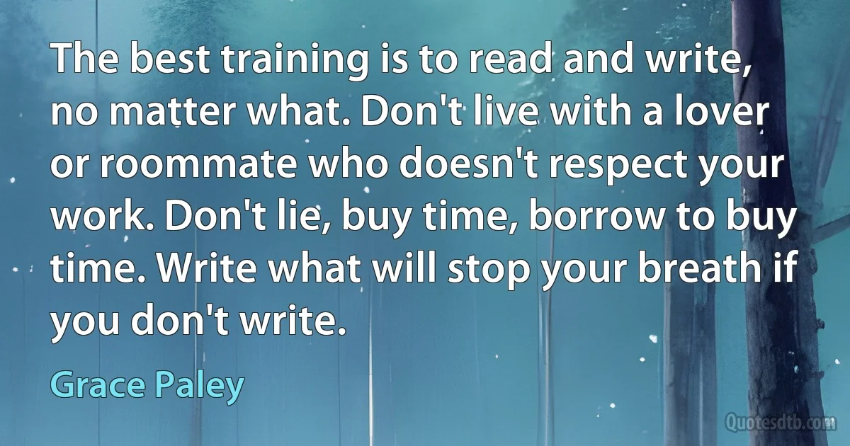 The best training is to read and write, no matter what. Don't live with a lover or roommate who doesn't respect your work. Don't lie, buy time, borrow to buy time. Write what will stop your breath if you don't write. (Grace Paley)