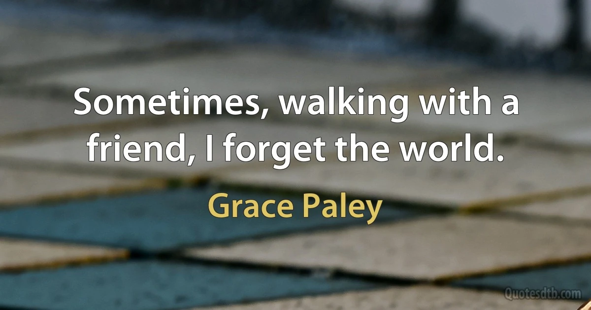 Sometimes, walking with a friend, I forget the world. (Grace Paley)