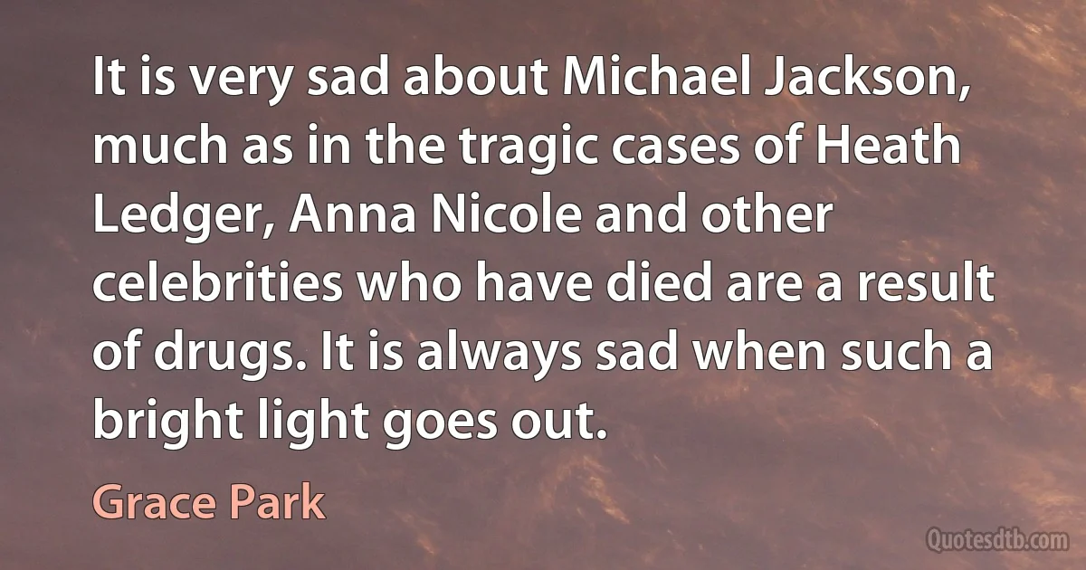 It is very sad about Michael Jackson, much as in the tragic cases of Heath Ledger, Anna Nicole and other celebrities who have died are a result of drugs. It is always sad when such a bright light goes out. (Grace Park)