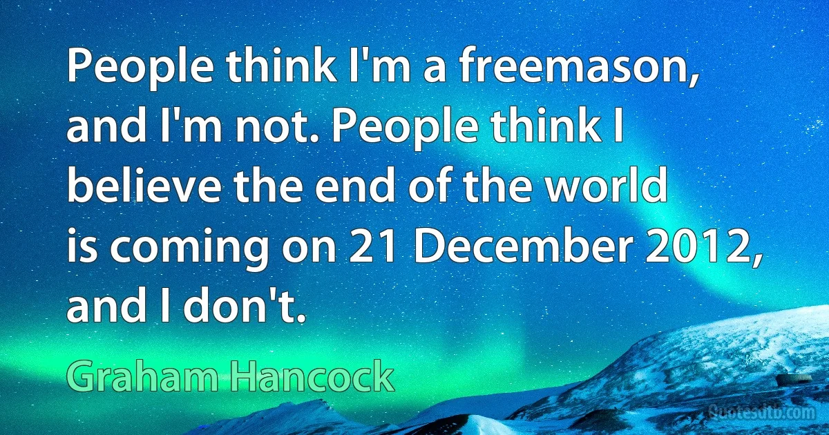 People think I'm a freemason, and I'm not. People think I believe the end of the world is coming on 21 December 2012, and I don't. (Graham Hancock)