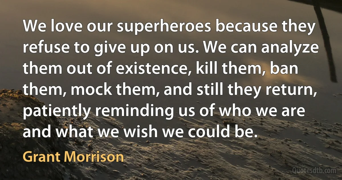 We love our superheroes because they refuse to give up on us. We can analyze them out of existence, kill them, ban them, mock them, and still they return, patiently reminding us of who we are and what we wish we could be. (Grant Morrison)